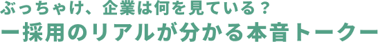 ぶっちゃけ、企業は何を見ている？ー採用のリアルが分かる本音トークー